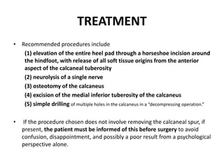 TREATMENT
• Recommended procedures include
(1) elevation of the entire heel pad through a horseshoe incision around
the hindfoot, with release of all soft tissue origins from the anterior
aspect of the calcaneal tuberosity
(2) neurolysis of a single nerve
(3) osteotomy of the calcaneus
(4) excision of the medial inferior tuberosity of the calcaneus
(5) simple drilling of multiple holes in the calcaneus in a “decompressing operation.”
• If the procedure chosen does not involve removing the calcaneal spur, if
present, the patient must be informed of this before surgery to avoid
confusion, disappointment, and possibly a poor result from a psychological
perspective alone.
 