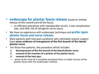 • endoscopy for plantar fascia release based on limited
release of the central cord of the fascia.
– an effective procedure with reproducible results, a low complication
rate, and little risk of iatrogenic nerve injury.
• We have no experience with endoscopic technique and prefer open
plantar fascia and nerve release.
• Most patients with heel pain syndrome who ultimately require surgery
have some evidence of entrapment of the first branch of the lateral
plantar nerve.
• For these few patients, the procedure which includes
1. decompression of the first branch of the lateral plantar nerve
2. removal of the insertion of a portion of the plantar fascia
3. removal of the heel spur,
– seems to be more of a complete procedure than a simple incision of the
plantar fascia with the endoscopic method.
 