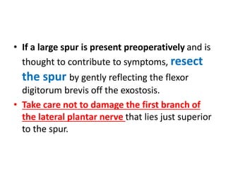 • If a large spur is present preoperatively and is
thought to contribute to symptoms, resect
the spur by gently reflecting the flexor
digitorum brevis off the exostosis.
• Take care not to damage the first branch of
the lateral plantar nerve that lies just superior
to the spur.
 