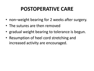 POSTOPERATIVE CARE
• non–weight bearing for 2 weeks after surgery.
• The sutures are then removed
• gradual weight bearing to tolerance is begun.
• Resumption of heel cord stretching and
increased activity are encouraged.
 
