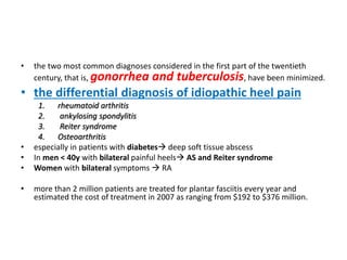 • the two most common diagnoses considered in the first part of the twentieth
century, that is, gonorrhea and tuberculosis, have been minimized.
• the differential diagnosis of idiopathic heel pain
1. rheumatoid arthritis
2. ankylosing spondylitis
3. Reiter syndrome
4. Osteoarthritis
• especially in patients with diabetes deep soft tissue abscess
• In men < 40y with bilateral painful heels AS and Reiter syndrome
• Women with bilateral symptoms  RA
• more than 2 million patients are treated for plantar fasciitis every year and
estimated the cost of treatment in 2007 as ranging from $192 to $376 million.
 
