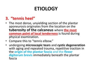 ETIOLOGY
3. “tennis heel”
• The most dense, unyielding section of the plantar
aponeurosis originates from the location on the
tuberosity of the calcaneus where the most
common point of local tenderness is found during
physical examination.
• Compare this to “tennis elbow.”
• undergoing microscopic tears and cystic degeneration
with aging and repeated trauma, repetitive traction in
the origin of the plantar fascia and the flexor
digitorum brevis immediately beneath the plantar
fascia
 