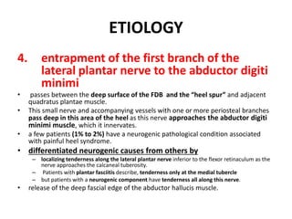 ETIOLOGY
4. entrapment of the first branch of the
lateral plantar nerve to the abductor digiti
minimi
• passes between the deep surface of the FDB and the “heel spur” and adjacent
quadratus plantae muscle.
• This small nerve and accompanying vessels with one or more periosteal branches
pass deep in this area of the heel as this nerve approaches the abductor digiti
minimi muscle, which it innervates.
• a few patients (1% to 2%) have a neurogenic pathological condition associated
with painful heel syndrome.
• differentiated neurogenic causes from others by
– localizing tenderness along the lateral plantar nerve inferior to the flexor retinaculum as the
nerve approaches the calcaneal tuberosity.
– Patients with plantar fasciitis describe, tenderness only at the medial tubercle
– but patients with a neurogenic component have tenderness all along this nerve.
• release of the deep fascial edge of the abductor hallucis muscle.
 