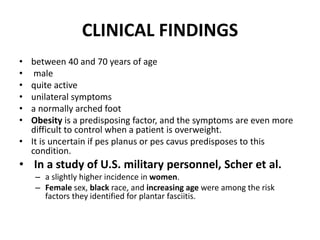 CLINICAL FINDINGS
• between 40 and 70 years of age
• male
• quite active
• unilateral symptoms
• a normally arched foot
• Obesity is a predisposing factor, and the symptoms are even more
difficult to control when a patient is overweight.
• It is uncertain if pes planus or pes cavus predisposes to this
condition.
• In a study of U.S. military personnel, Scher et al.
– a slightly higher incidence in women.
– Female sex, black race, and increasing age were among the risk
factors they identified for plantar fasciitis.
 