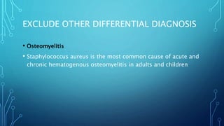 EXCLUDE OTHER DIFFERENTIAL DIAGNOSIS
• Osteomyelitis
• Staphylococcus aureus is the most common cause of acute and
chronic hematogenous osteomyelitis in adults and children
 