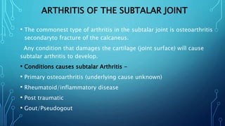 ARTHRITIS OF THE SUBTALAR JOINT
• The commonest type of arthritis in the subtalar joint is osteoarthritis
secondaryto fracture of the calcaneus.
Any condition that damages the cartilage (joint surface) will cause
subtalar arthritis to develop.
• Conditions causes subtalar Arthritis -
• Primary osteoarthritis (underlying cause unknown)
• Rheumatoid/inflammatory disease
• Post traumatic
• Gout/Pseudogout
 