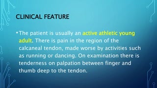 CLINICAL FEATURE
•The patient is usually an active athletic young
adult. There is pain in the region of the
calcaneal tendon, made worse by activities such
as running or dancing. On examination there is
tenderness on palpation between finger and
thumb deep to the tendon.
 