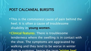 POST CALCANEAL BURSITIS
•This is the commonest cause of pain behind the
heel. It is often a cause of troublesome
disability in young women.
•Clinical features. There is troublesome
tenderness where the swelling is in contact with
the shoe. The symptoms are aggravated by
walking and they tend to be worse in winter
 