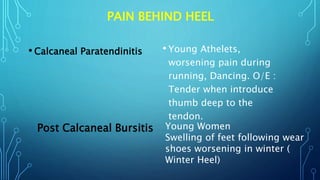 PAIN BEHIND HEEL
• Calcaneal Paratendinitis • Young Athelets,
worsening pain during
running, Dancing. O/E :
Tender when introduce
thumb deep to the
tendon.
Post Calcaneal Bursitis Young Women
Swelling of feet following wear
shoes worsening in winter (
Winter Heel)
 