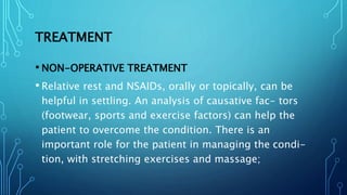 TREATMENT
• NON-OPERATIVE TREATMENT
• Relative rest and NSAIDs, orally or topically, can be
helpful in settling. An analysis of causative fac- tors
(footwear, sports and exercise factors) can help the
patient to overcome the condition. There is an
important role for the patient in managing the condi-
tion, with stretching exercises and massage;
 
