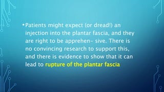 •Patients might expect (or dread!) an
injection into the plantar fascia, and they
are right to be apprehen- sive. There is
no convincing research to support this,
and there is evidence to show that it can
lead to rupture of the plantar fascia
 