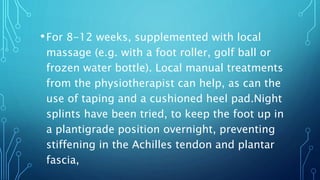 •For 8-12 weeks, supplemented with local
massage (e.g. with a foot roller, golf ball or
frozen water bottle). Local manual treatments
from the physiotherapist can help, as can the
use of taping and a cushioned heel pad.Night
splints have been tried, to keep the foot up in
a plantigrade position overnight, preventing
stiffening in the Achilles tendon and plantar
fascia,
 