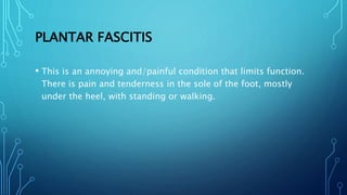 PLANTAR FASCITIS
• This is an annoying and/painful condition that limits function.
There is pain and tenderness in the sole of the foot, mostly
under the heel, with standing or walking.
 