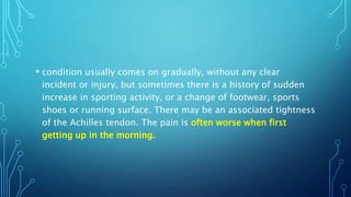 • condition usually comes on gradually, without any clear
incident or injury, but sometimes there is a history of sudden
increase in sporting activity, or a change of footwear, sports
shoes or running surface. There may be an associated tightness
of the Achilles tendon. The pain is often worse when first
getting up in the morning.
 