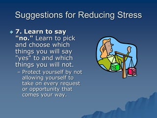 Suggestions for Reducing Stress
 7. Learn to say
"no." Learn to pick
and choose which
things you will say
"yes" to and which
things you will not.
– Protect yourself by not
allowing yourself to
take on every request
or opportunity that
comes your way.
 