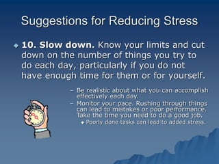 Suggestions for Reducing Stress
 10. Slow down. Know your limits and cut
down on the number of things you try to
do each day, particularly if you do not
have enough time for them or for yourself.
– Be realistic about what you can accomplish
effectively each day.
– Monitor your pace. Rushing through things
can lead to mistakes or poor performance.
Take the time you need to do a good job.
 Poorly done tasks can lead to added stress.
 