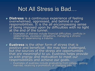 Not All Stress is Bad…
 Distress is a continuous experience of feeling
overwhelmed, oppressed, and behind in our
responsibilities. It is the all encompassing sense
of being imposed upon by difficulties with no light
at the end of the tunnel.
– Examples of distress include financial difficulties, conflicts in
relationships, excessive obligations, managing a chronic
illness, or experiencing a trauma.
 Eustress is the other form of stress that is
positive and beneficial. We may feel challenged,
but the sources of the stress are opportunities
that are meaningful to us. Eustress helps provide
us with energy and motivation to meet our
responsibilities and achieve our goals.
– Examples of eustress include graduating from college, getting
married, receiving a promotion, or changing jobs.
 