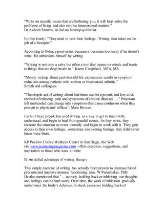 "Write on specific issues that are bothering you, it will help solve the
problems of living and also resolve interpersonal matters."
Dr Avdesh Sharma, an Indian Neuropsychiatrist.
For the lonely: "They need to vent their feelings. Writing then takes on the
job of a therapist."
According to Osho, a poet writes becauseit becomes too heavy if he doesn't
write. He unburdens himself by writing.
“Writing is not only a salve but often a tool that opens our minds and hearts
to things that are deep inside us”. Karen Cangialosi, MFA, MA
“Merely writing about paststressful life experiences results in symptom
reduction among patients with asthma or rheumatoid arthritis.”
Smyth and colleagues
"The simple act of writing about bad times can be a potent, and low cost,
method of relieving pain and symptoms of chronic illnesses ...." Emotions
left unattended can change into symptoms that cause confusion when they
present in physicians' offices”. Mara Bovsun
Each of these people has used writing as a way to get in touch with,
understand, and begin to heal from painful events. As they write, they
recreate the situation or event mentally and begin to work with it. They gain
access to their own feelings, sometimes discovering feelings they didn't even
know were there.
KP Positive Choice Wellness Center in San Diego, the Web
site www.journalingmagazine.com offers exercises, suggestions, and
inspiration to those who want to write.
B. An added advantage of writing therapy
This simple exercise of writing has actually been proven to decrease blood
pressure and improve immune functioning also. W Pennebaker, PhD
He also mentioned that " ... actively holding back or inhibiting our thoughts
and feelings can be hard work. Over time, the work of inhibition gradually
undermines the body's defenses. In short, excessive holding back of
 