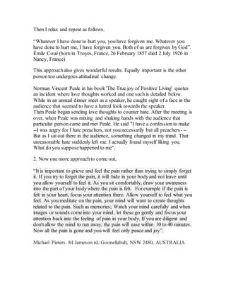 Then I relax and repeat as follows.
“Whatever I have done to hurt you, you have forgiven me. Whatever you
have done to hurt me, I have forgiven you. Both of us are forgiven by God”.
Émile Coué (born in Troyes, France, 26 February 1857 died 2 July 1926 in
Nancy, France)
This approachalso gives wonderful results. Equally important is the other
persontoo undergoes attitudinal change.
Norman Vincent Peale in his book'The True joy of Positive Living' quotes
an incident where love thoughts worked and one such is detailed below.
While in an annual dinner meet as a speaker, he caught sight of a face in the
audience that seemed to have a hatred look towards the speaker.
Then Peale began sending love thoughts to counter hate. After the meeting is
over, when Peale was mixing and shaking hands with the audience that
particular person came and met Peale. He said "I have a confession to make
--I was angry for I hate preachers, not you necessarily but all preachers- --
But as I sat out there in the audience, something changed in my mind. That
unreasonable hate suddenly left me. I actually found myself liking you.
What do you supposehappened to me".
2. Now one more approachto come out,
“It is important to grieve and feel the pain rather than trying to simply forget
it. If you try to forget the pain, it will hide in your bodyand not leave until
you allow yourself to feel it. As you sit comfortably, draw your awareness
into the part of your bodywhere the pain is felt. Forexample if the pain is
felt in your heart, focus your attention there. Allow yourself to feel what you
feel. As you meditate on the pain, your mind will want to create thoughts
related to the pain. Such as memories; Watch your mind carefully and when
images or sounds comeinto your mind, let these go gently and focus your
attention back into the feeling of pain in your body. If you are diligent and
don'tallow the mind to run away, the pain will ease within 10 to 40 minutes.
Now all the pain is gone and you will feel only peace and joy”.
Michael Pieters. 84 Jameson rd, Goonellabah, NSW 2480, AUSTRALIA
 