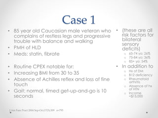 Case 1 
• (these are all 
risk factors for 
bilateral 
sensory 
deficits) 
o 65-74 yo: 26% 
o 75-84 yo: 36% 
o 85+ yo: 54% 
• In addition to 
o Hx of DM 
o B12 deficiency 
o Rheumatoid 
arthritis 
o Absence of hx 
of HTN 
o Income 
<$15,000 
• 85 year old Caucasian male veteran who 
complains of restless legs and progressive 
trouble with balance and walking 
• PMH of HLD 
• Meds: statin, fibrate 
• Routine CPEX notable for: 
• Increasing BMI from 30 to 35 
• Absence of Achilles reflex and loss of fine 
touch 
• Gait: normal, timed get-up-and-go is 10 
seconds 
J Am Fam Pract 2004 Sep-Oct;17(5):309 n=795 
 
