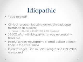 Idiopathic 
• ?age-related? 
• Clinical research focusing on impaired glucose 
tolerance as a culprit 
o Fasting >110 & <125 or 2hr GTT >140 &<199 (75g load) 
• 35-50% of pt with idiopathic sensory neuropathy 
have IGT 
• Painful sensory neuropathy of small caliber afferent 
fibers in the lower limbs 
• In early stages, DTR, muscle strength and EMG/NCS 
are spared 
 