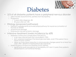 Diabetes 
• 2/3 of all diabetes patients have a peripheral nervous disorder 
o (also includes dysautonomia, painless foot neuropathy) 
o Progressive 
• 5 years after diagnosis: 4% 
• 20 years after dx: 15% 
• Etiology (proposed pathways) 
o Persistent hyperglycemia activates polyol pathway for neural accumulation of 
fructose & sorbitol 
o Autoimmune damage 
o Endoneural vascular ischemic damage 
• Intensive treatment lowers incidence by 60% 
o Diabetes Control and Complications Trial (DCCT) 
• a ten-year clinical study that concluded in 1993 
• ANY sustained lowering of the blood glucose helps, even if the person has a 
history of poor control 
• follow-up study shows reduction in microvascular changes persist for at least four 
years after, despite increasing blood glucose levels 
o United Kingdom Prospective Diabetes Study (UKPDS) 
• significantly lower prevalence of neuropathy at 9 and 15 years than patients 
randomized to conventional therapy 
 