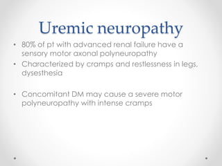 Uremic neuropathy 
• 80% of pt with advanced renal failure have a 
sensory motor axonal polyneuropathy 
• Characterized by cramps and restlessness in legs, 
dysesthesia 
• Concomitant DM may cause a severe motor 
polyneuropathy with intense cramps 
 
