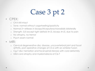 Case 3 pt 2 
• CPEX: 
o CN II-XII intact 
o Tone: normal without cogwheeling/spasticity 
o Normal 2+ reflexes in biceps/triceps/brachioradialis bilaterally 
o Strength: 5/5 except right deltoid 4+/5, biceps 4+/5, due to pain 
o No atrophy, no tremor 
o Psych exam normal 
• MRI: 
o Cervical degenerative disc disease, uncoverterbral joint and facet 
arthritis, post operative changes at C5-6 with an anterior fusion 
o Cg-7 disc herniation and focal spinal stenosis with cord deformity 
o Mild cord atrophy and myelomalacia at C6-7 
 
