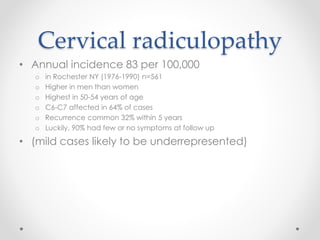 Cervical radiculopathy 
• Annual incidence 83 per 100,000 
o in Rochester NY (1976-1990) n=561 
o Higher in men than women 
o Highest in 50-54 years of age 
o C6-C7 affected in 64% of cases 
o Recurrence common 32% within 5 years 
o Luckily, 90% had few or no symptoms at follow up 
• (mild cases likely to be underrepresented) 
 
