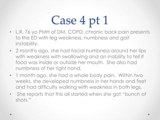 Case 4 pt 1 
• L.R. 76 yo PMH of DM, COPD, chronic back pain presents 
to the ED with leg weakness, numbness and gait 
instability. 
• 2 months ago, she had facial numbness around her lips 
with weakness with swallowing and an inability to tell if 
food was inside or outside her mouth. She also had 
numbness of her right hand. 
• 1 month ago, she had a whole body pain. Within two 
weeks, she developed numbness in her hands and feet 
and had difficulty walking with weakness in both legs. 
• She reports that this all started when she got “bunch of 
shots.” 
 
