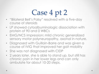 Case 4 pt 2 
• “Bilateral Bell’s Palsy” resolved with a five-day 
course of steroids 
• LP showed cytoalbuminologic dissociation with 
protein of 90 and 0 WBCs 
• EMG/NCS impression: mild chronic generalized 
sensory motor polyneuropathy, axonal in nature. 
• Diagnosed with Guillain-Barre and was given a 
course of IVIG that improved her gait mobility 
• She was not diagnosed with CIDP 
• 2 years later, she is able to stand up, but still has 
chronic pain in her lower legs and can only 
ambulate for about 10-20 steps. 
 