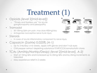Treatment (1) 
• Opioids (level 2[mid-level]) 
o “Timely and fearless use” for acute 
ganglionopathy and plexopathy 
• Tramadol 
o 50-100mg Q6hr prn pain, max dose 400mg/day 
o Antagonize nociceptive nerve trunk injury 
• Steroids 
o In cases of acute inflammatory component to nerve injury 
• Capsaicin (Zostrix) 0.025% (A-1) 
o Up to 3-4x/day x 4-6 weeks, apply with gloves and don’t rub eyes 
o Chili pepper extract depleting substance P/VIP/CCK/somatostatin stores 
• TCAs (Amitrip/Nortrip/Desip) (level 2[mid-level], A-2) 
o Start at 10mg Qhs and increased up to 25mg Qhs and by 25mg increments as 
tolerated 
o May experience relief in 2 weeks 
 