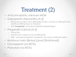 Treatment (2) 
• Anticonvulsants: unknown MOA 
• Gabapentin (Neurontin) (A-2) 
o 300mg Qhs x2 nights, then 300mg BID x2 days, increase to 300mg TID and 
additional 300mg doses as tolerated 
o ADR: leukopenia, somnolence/dizziness/ataxia/fatigue 
• Pregabalin (Lyrica) (A-2) 
o 100mg Qhs 
o Titrated over 2 weeks to max of 600mg Qhs 
o ADR: somnolence/dizziness, headache, dry mouth, peripheral edem 
• Botulinum toxin (Botox) (Level 2[mid-level]) 
• Clonazepam (no RCTs) 
• Phenytoin (no RCTs) 
 