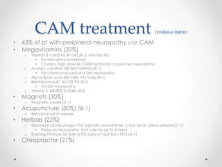 CAM treatment (evidence-harm) 
• 43% of pt with peripheral neuropathy use CAM 
• Megavitamins (35%) 
o Vitamin B complex (B-100) (B-2) one tab BID 
• for deficiency syndromes 
• Caution: High dose B6 (1000mg/d) can cause toxic neuropathy! 
o Acetyl-L-carnitine 500 BID-1000TID (A-1) 
• For chemo-induced and DM neuropathy 
o Alpha-lipoic acid 600-1800 PO Daily (A-1) 
o Benfotiamine-B1 50-100 TID (B-1) 
• For DM neuropathy 
o Vitamin E 400-800 IU Daily (B-2) 
• Magnets (30%) 
o Magnetic insoles (A-1) 
• Acupuncture (30%) (B-1) 
o Beta-endorphin release 
• Herbals (22%) 
o Geranium oil (Neutragen PN) topically several times a day (level 1[likely-reliable])C-1) 
• Reduces neuropathic foot pain for up to 4 hours 
o Evening Primrose Oil 360mg PO daily of GLA from EPO (A-1) 
• Chiropractor (21%) 
 