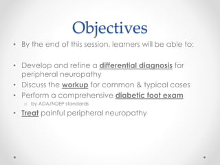 Objectives 
• By the end of this session, learners will be able to: 
• Develop and refine a differential diagnosis for 
peripheral neuropathy 
• Discuss the workup for common & typical cases 
• Perform a comprehensive diabetic foot exam 
o by ADA/NDEP standards 
• Treat painful peripheral neuropathy 
 