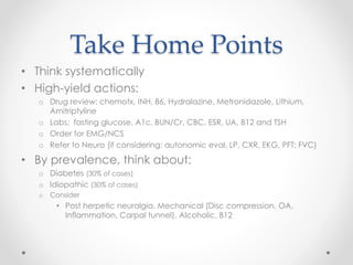 Take Home Points 
• Think systematically 
• High-yield actions: 
o Drug review: chemotx, INH, B6, Hydralazine, Metronidazole, Lithium, 
Amitriptyline 
o Labs: fasting glucose, A1c, BUN/Cr, CBC, ESR, UA, B12 and TSH 
o Order for EMG/NCS 
o Refer to Neuro (if considering: autonomic eval, LP, CXR, EKG, PFT: FVC) 
• By prevalence, think about: 
o Diabetes (30% of cases) 
o Idiopathic (30% of cases) 
o Consider 
• Post herpetic neuralgia, Mechanical (Disc compression, OA, 
Inflammation, Carpal tunnel), Alcoholic, B12 
 