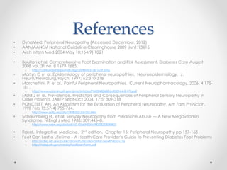 References 
• DynaMed: Peripheral Neuropathy (Accessed December, 2012) 
• AAN/AANEM National Guideline Clearinghouse 2009 Jun1:13615 
• Arch Intern Med 2004 May 10;164(9):1021 
• Boulton et al. Comprehensive Foot Examination and Risk Assessment. Diabetes Care August 
2008 vol. 31 no. 8 1679-1685 
o http://care.diabetesjournals.org/content/31/8/1679.long 
• Martyn C et al. Epidemiology of peripheral neuropathies. Neuroepidemiology. J. 
Neuro/Neurosurg/Psych. 1997; 62:310-318 
• Marchettini, P. et al., Painful Peripheral Neuropathies. Current Neuropharmacology. 2006. 4 175- 
181. 
o http://www.ncbi.nlm.nih.gov/pmc/articles/PMC2430688/pdf/CN-4-3-175.pdf 
• Mold J et al. Prevalence, Predictors and Consequences of Peripheral Sensory Neuropathy in 
Older Patients. JABFP Sept-Oct 2004. 17;5: 309-318 
• PONCELET, AN. An Algorithm for the Evaluation of Peripheral Neuropathy. Am Fam Physician. 
1998 Feb 15;57(4):755-764. 
o http://www.aafp.org/afp/1998/0215/p755.html 
• Schaumberg H., et al. Sensory Neuropathy from Pyridoxine Abuse — A New Megavitamin 
Syndrome. N Engl J Med 1983; 309:445–8. 
o http://www.nejm.org/doi/pdf/10.1056/NEJM198308253090801 
• Rakel. Integrative Medicine. 2nd edition. Chapter 15: Peripheral Neuropathy pp 157-168 
• Feet Can Last a Lifetime – A Health Care Provider’s Guide to Preventing Diabetes Foot Problems 
o http://ndep.nih.gov/publications/PublicationDetail.aspx?PubId=116 
o http://ndep.nih.gov/media/FootExamForm.pdf 
 