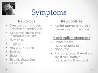 Symptoms 
Neuralgias Neuropathies 
• Can be spontaneous, 
episodic or continuous 
• Abnormal tactile and 
thermal sensations 
• Numbness 
• Tingling 
• Pins and Needles 
• Burning 
• Shooting 
• Electric shock-like 
sensation 
• Motor nerves may also 
cause painful cramps 
Nociceptive aberrancy 
• Dysesthesia, 
hyperalgesia and 
allodynia 
• Painful percept evoked 
by stimuli below 
nociceptor threshold 
 