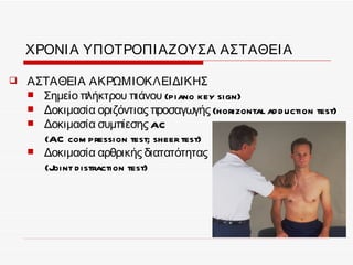 ΧΡΟΝΙ Α ΥΠΟΤΡΟΠΙ ΑΖΟΥΣΑ ΑΣΤΑΘΕΙ Α

   ΑΣΤΑΘΕΙΑ ΑΚΡΩΜΙΟΚΛΕΙΔΙΚΗΣ
     Σημείο πλήκτρου πιάνου (piano key sign)
     Δοκιμασία οριζόντιας προσαγωγής (horizontal ad d uction test)
     Δοκιμασία συμπίεσης AC
      (AC com pression test; sheer test)
     Δοκιμασία αρθρικής διατατότητας
      (Joint d istraction test)
 