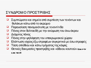 ΣΥΝΔΡΟΜ Ο ΠΡΟΣΤΡΙ ΒΗΣ
   Συμπτώματα και σημεία από συμπίεση των τενόντων και
    θυλάκων κάτω από το ακρώμιο
   Παρουσίαση πανομοιότυπη με τενοντίτιδα
   Πόνος στον δελτοειδή με την ανύψωση του άνω άκρου
   Διάχυτος πόνος
   Πόνος στην ψηλάφηση του υπακρωμιακού χώρου
   Ελάττωση ισχύος έξω στροφέων συγκριτικά με έσω στροφείς
   Τάση οπίσθιου και κάτω τμήματος της κάψας
   Θετικές δοκιμασίες προστριβής και «άδειου κουτιού» (em pty
    can test)
 
