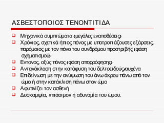 ΑΣΒΕΣΤΟΠΟΙ ΟΣ ΤΕΝΟΝΤΙ ΤΙ ΔΑ
   Μηχανικά συμπτώματα (μεγάλες εναποθέσεις)
   Χρόνιος, σχετικά ήπιος πόνος με υποτροπιάζουσες εξάρσεις,
    παρόμοιος με τον πόνο του συνδρόμου προστριβής (φάση
    σχηματισμού)
   Εντονος, οξύς πόνος (φάση απορρόφησης)
   Αντανάκλαση στην κατάφυση του δελτοειδούς/  αυχένα
   Επιδείνωση με την ανύψωση του άνω άκρου πάνω από τον
    ώμο ή στην κατάκλιση πάνω στον ώμο
   Αφυπνίζει τον ασθενή
   Δυσκαμψία, «πιάσιμο» ή αδυναμία του ώμου.
 