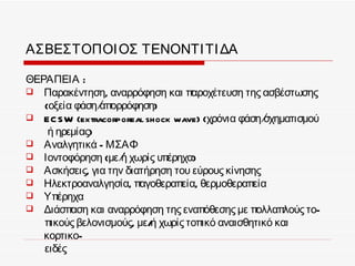 ΑΣΒΕΣΤΟΠΟΙ ΟΣ ΤΕΝΟΝΤΙ ΤΙ ΔΑ

ΘΕΡΑΠΕΙΑ :
 Παρακέντηση, αναρρόφηση και παροχέτευση της ασβέστωσης
   (οξεία φάση/απορρόφηση)
 EC SW (extracorporeal shock wave) (χρόνια φάση/σχηματισμού
    ή ηρεμίας)
 Αναλγητικά - ΜΣΑΦ
 Ιοντοφόρηση (με/ χωρίς υπέρηχα)
                   ή
 Ασκήσεις, για την διατήρηση του εύρους κίνησης
 Ηλεκτροαναλγησία, παγοθεραπεία, θερμοθεραπεία
 Υπέρηχα
 Διάσπαση και αναρρόφηση της εναπόθεσης με πολλαπλούς το-
   πικούς βελονισμούς, με/ χωρίς τοπικό αναισθητικό και
                          ή
   κορτικο-
   ειδές
 
