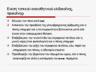 Ενεση τοπικού αναισθητικού (λιδοκαΐνης,
προκαΐνης)
   Μειώνει τον πόνο κατά 50%
   Αποκλείει την προσβολή της γληνοβραχιόνιας άρθρωσης εάν ο
    πόνος υποχωρεί και η λειτουργικότητα βελτιώνεται μετά από
    ένεση στον υπακρωμιακό θύλακο
   Επιβεβαιώνει την τενοντίτιδα του στροφικού πετάλου εάν η
    μυική ισχύς είναι φυσιολογική και ο πόνος υποχωρεί
   Επιβεβαιώνει την ρήξη του στροφικού πετάλου, εάν, παρά την
     υποχώρηση του πόνου, η αδυναμία επιμένει
   Προσδιορίζει την βαρύτητα του παγωμένου ώμου, εάν ο πόνος
     ανακουφίζεται αλλά η κατάργηση του RO M παραμένει
 