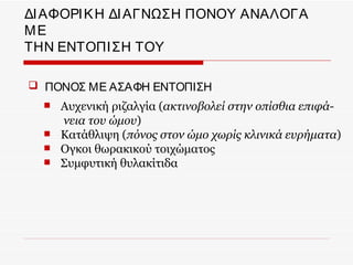 ΔΙ ΑΦΟΡΙ Κ Η ΔΙ ΑΓΝΩΣΗ ΠΟΝΟΥ ΑΝΑΛΟΓΑ
ΜΕ
ΤΗΝ ΕΝΤΟΠΙ ΣΗ ΤΟΥ

 ΠΟΝΟΣ ΜΕ ΑΣΑΦΗ ΕΝΤΟΠΙΣΗ
     Αυχενική ριζαλγία (ακτινοβολεί στην οπίσθια επιφά-
      νεια του ώμου)
     Κατάθλιψη (πόνος στον ώμο χωρίς κλινικά ευρήματα)
     Ογκοι θωρακικού τοιχώματος
     Συμφυτική θυλακίτιδα
 