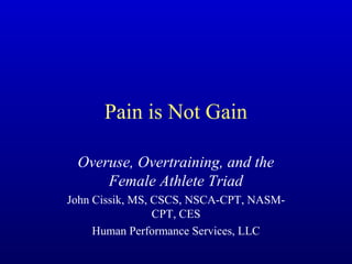 Pain is Not Gain 
Overuse, Overtraining, and the 
Female Athlete Triad 
John Cissik, MS, CSCS, NSCA-CPT, NASM-CPT, 
CES 
Human Performance Services, LLC 
 