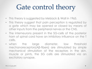 Gate control theory
• This theory is suggested by Melzack & Wall in 1965.
• This theory suggest that pain perception is regulated by
a gate which may be opened or closed by means of
other inputs from the peripheral nerves or the CNS.
• The interneurons present in the SG-cells of the posterior
horn of spinal cord have an inhibitory influence on the T
cells.
• when the large diameter, low threshold
mechanoreceptors(Aβ-fibers) are stimulated by simple
mechanical stimulation of the receptors in the skin,
muscle or joints, the SG cells are stimulated via an
excitatory synapse.
G K Subudhi
 