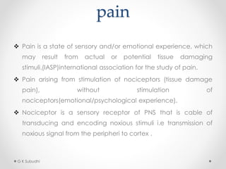 pain
 Pain is a state of sensory and/or emotional experience, which
may result from actual or potential tissue damaging
stimuli.(IASP)international association for the study of pain.
 Pain arising from stimulation of nociceptors (tissue damage
pain), without stimulation of
nociceptors(emotional/psychological experience).
 Nociceptor is a sensory receptor of PNS that is cable of
transducing and encoding noxious stimuli i.e transmission of
noxious signal from the peripheri to cortex .
G K Subudhi
 