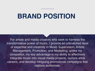 BRAND POSITION
For artists and media creators who seek to harness the
transformative power of music, I provide an unmatched level
of expertise and creativity in Music Supervision, Artists
Management, Promotion, and Marketing, unlike my
competitor, my key advantage is my ability to effectively
integrate music into visual media projects, nurture artist
careers, and develop intriguing promotional campaigns that
capture audiences.
 