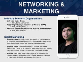 NETWORKING &
MARKETING
Industry Events & Organizations
• Universal Music Group
‣ 2024, Santa Monica CA
• Recording Industry Association of America (RIAA)
‣ 2025, Washington D.C
• American Society of Composers, Authors, and Publishers
‣ 2026, New York NY
Digital Marketing
• Primary Content: I will publish articles about current events
in the music industry while providing business knowledge and
tips related to the music and entertainment industries.
• Primary Tools: I will use Instagram, Youtube, Facebook,
TikTok, and Twitter to promote my services and current events
by creating reels, video podcasts, and infographic shows.
• Website: I will keep my portfolio page up to date with my
current working activities and information about my partners
or organizations that I have assisted in growing.
Picture of You
Goes Here
 