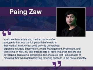 Paing Zaw
You know how artists and media creators often
struggle to harness the full potential of music in
their works? Well, what I do is provide unmatched
expertise in Music Supervision, Artists Management, Promotion, and
Marketing. In fact, my vast track record of fostering artist careers and
developing captivating campaigns demonstrates that I am capable of
elevating their work and achieving amazing success in the music industry.
“
 